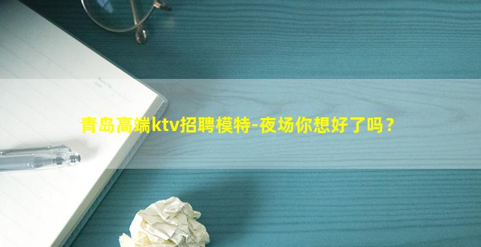 青岛高端ktv招聘模特-夜场你想好了吗？